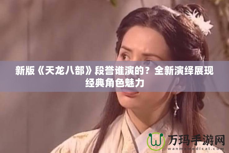 新版《天龍八部》段譽誰演的？全新演繹展現經典角色魅力