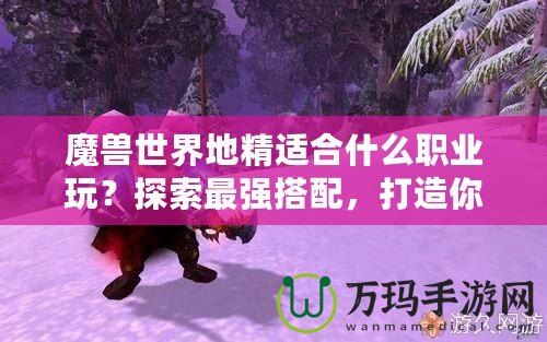 魔獸世界地精適合什么職業玩？探索最強搭配，打造你的完美角色