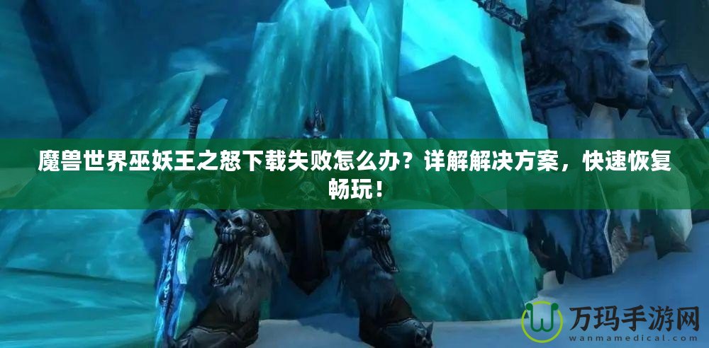 魔獸世界巫妖王之怒下載失敗怎么辦？詳解解決方案，快速恢復暢玩！