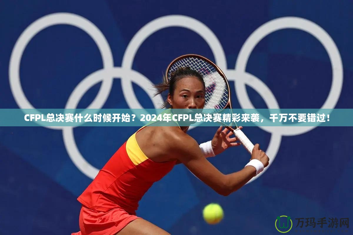 CFPL總決賽什么時(shí)候開(kāi)始？2024年CFPL總決賽精彩來(lái)襲，千萬(wàn)不要錯(cuò)過(guò)！