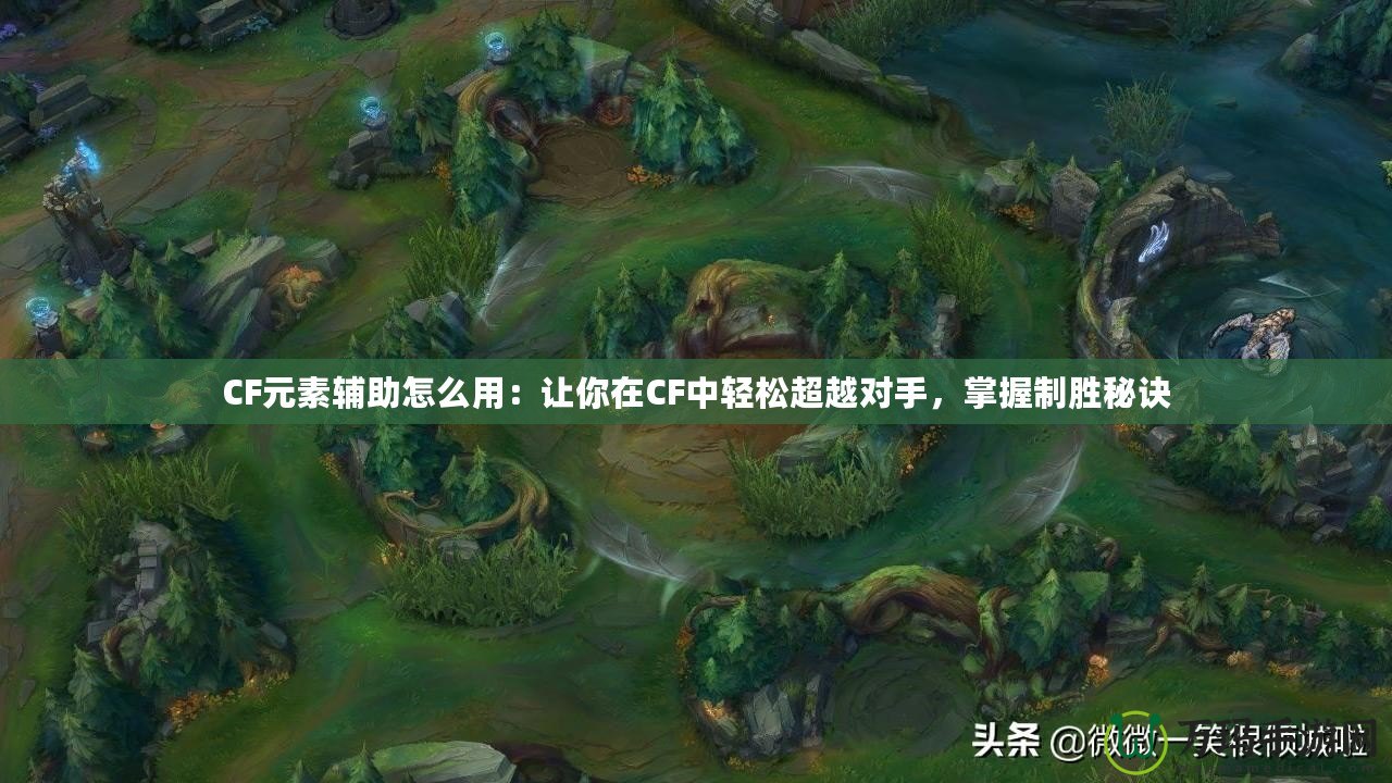 CF元素輔助怎么用：讓你在CF中輕松超越對手，掌握制勝秘訣