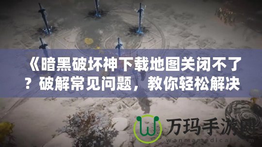《暗黑破壞神下載地圖關(guān)閉不了？破解常見問題，教你輕松解決！》