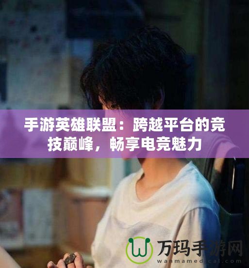 手游英雄聯盟：跨越平臺的競技巔峰，暢享電競魅力
