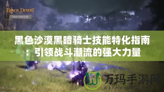 黑色沙漠黑暗騎士技能特化指南：引領(lǐng)戰(zhàn)斗潮流的強(qiáng)大力量