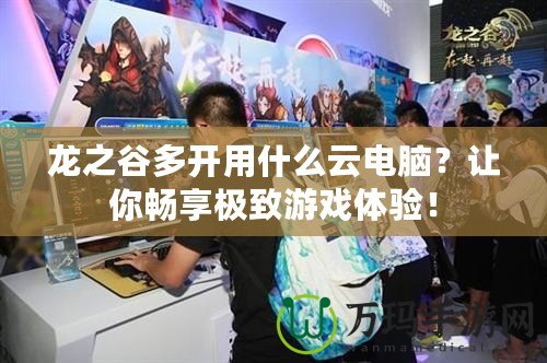 龍之谷多開用什么云電腦？讓你暢享極致游戲體驗！