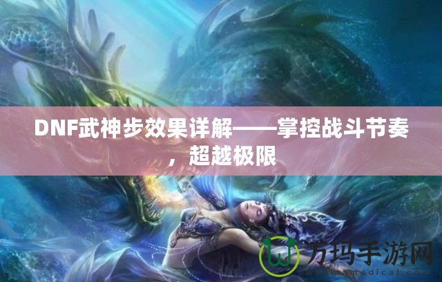 DNF武神步效果詳解——掌控戰(zhàn)斗節(jié)奏，超越極限