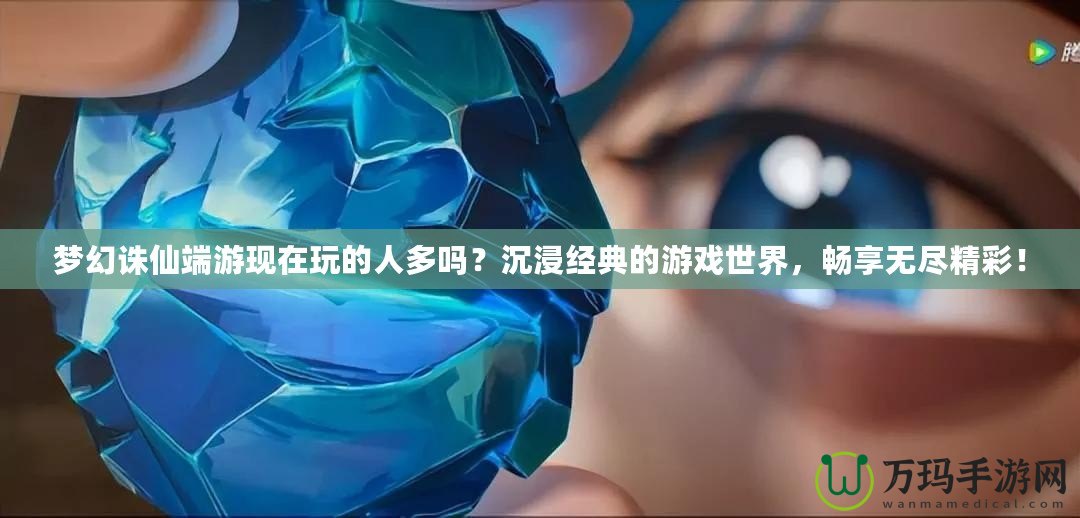夢幻誅仙端游現在玩的人多嗎？沉浸經典的游戲世界，暢享無盡精彩！