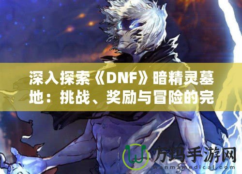 深入探索《DNF》暗精靈墓地：挑戰、獎勵與冒險的完美融合