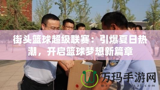 街頭籃球超級(jí)聯(lián)賽：引爆夏日熱潮，開(kāi)啟籃球夢(mèng)想新篇章