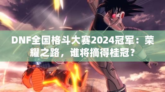 DNF全國格斗大賽2024冠軍：榮耀之路，誰將摘得桂冠？