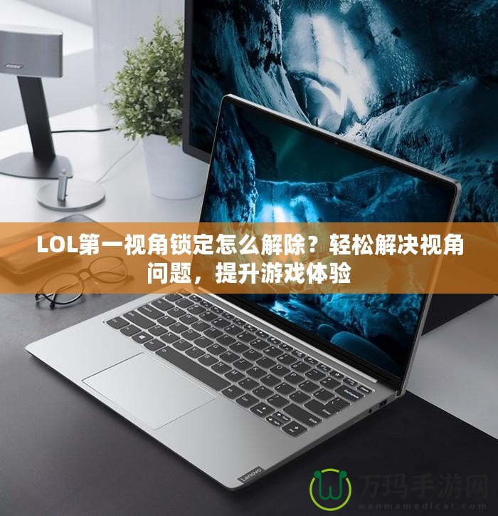LOL第一視角鎖定怎么解除？輕松解決視角問題，提升游戲體驗