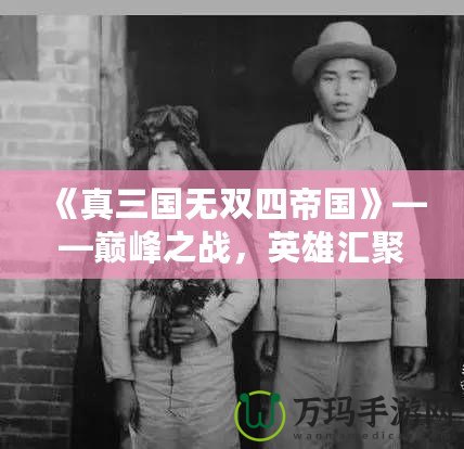 《真三國無雙四帝國》——巔峰之戰，英雄匯聚，激戰一觸即發！