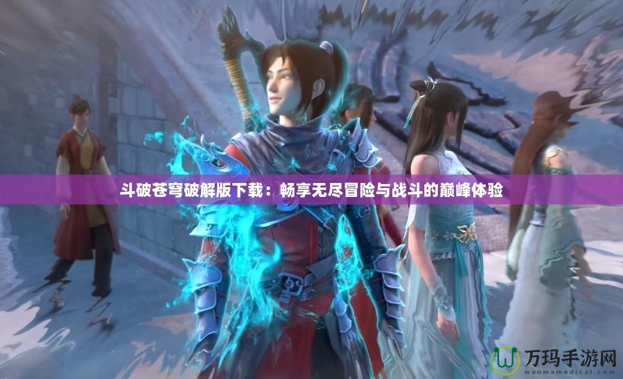 斗破蒼穹破解版下載：暢享無盡冒險與戰斗的巔峰體驗