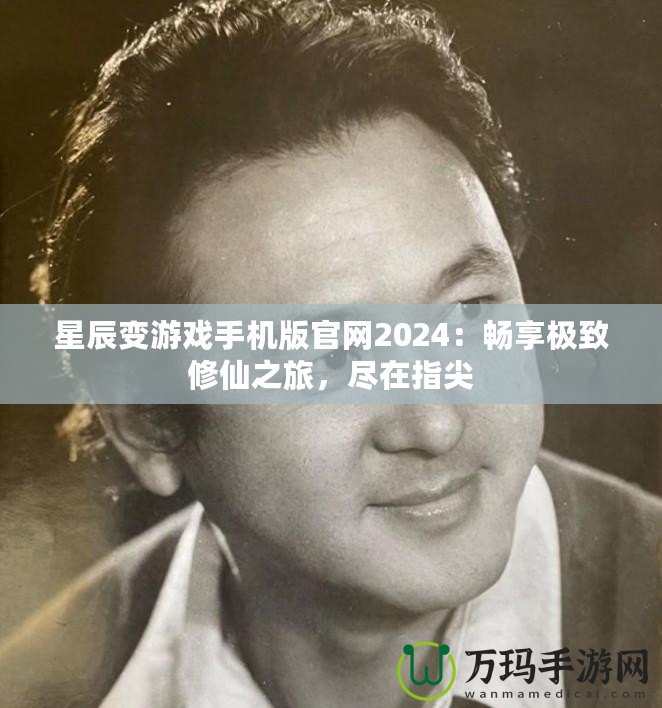 星辰變游戲手機版官網2024：暢享極致修仙之旅，盡在指尖
