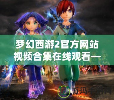 夢幻西游2官方網站視頻合集在線觀看—沉浸在經典與創新的完美結合