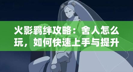 火影羈絆攻略：舍人怎么玩，如何快速上手與提升戰力？