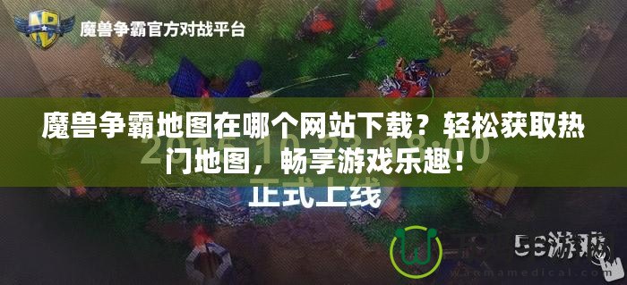 魔獸爭霸地圖在哪個網站下載？輕松獲取熱門地圖，暢享游戲樂趣！
