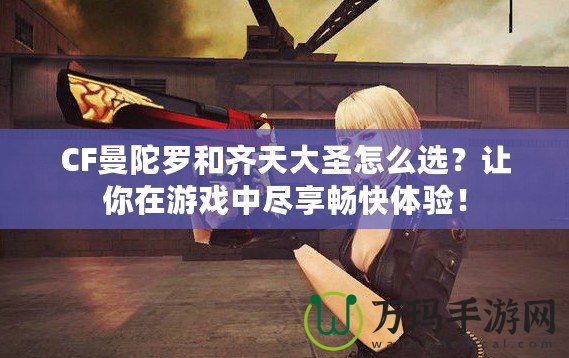 CF曼陀羅和齊天大圣怎么選？讓你在游戲中盡享暢快體驗！