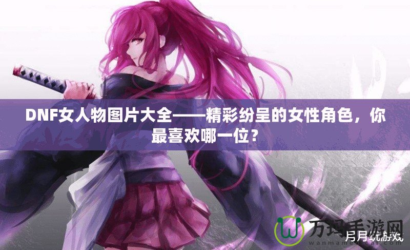 DNF女人物圖片大全——精彩紛呈的女性角色，你最喜歡哪一位？
