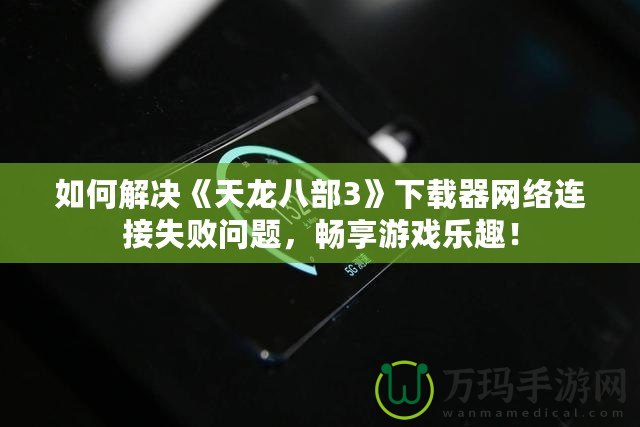 如何解決《天龍八部3》下載器網絡連接失敗問題，暢享游戲樂趣！