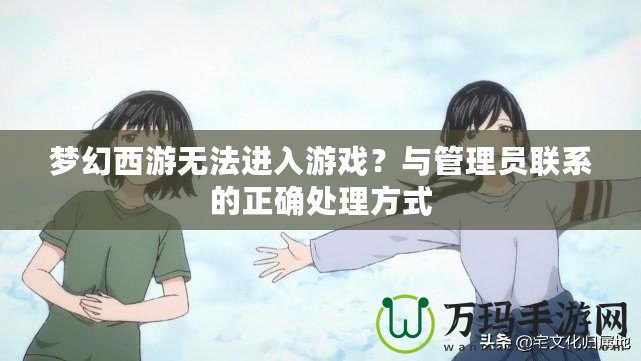 夢幻西游無法進入游戲？與管理員聯系的正確處理方式