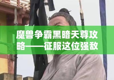 魔獸爭霸黑暗天尊攻略——征服這位強敵，書寫你的榮耀篇章