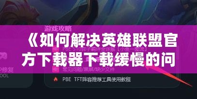 《如何解決英雄聯盟官方下載器下載緩慢的問題，輕松暢玩游戲》