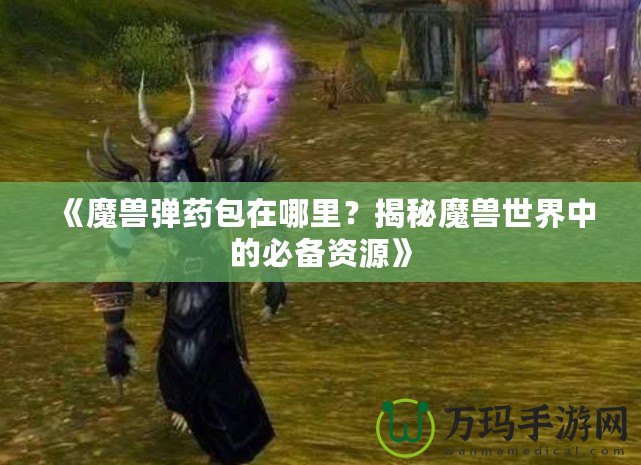 《魔獸彈藥包在哪里？揭秘魔獸世界中的必備資源》