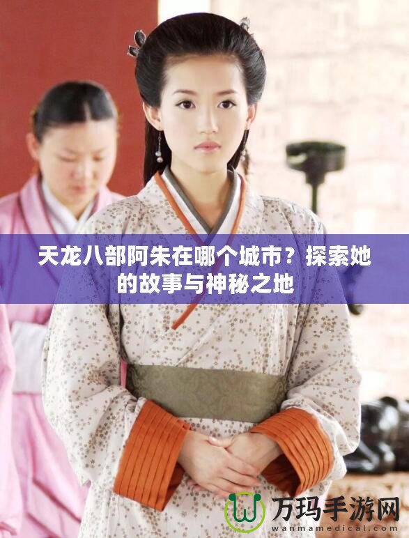 天龍八部阿朱在哪個城市？探索她的故事與神秘之地