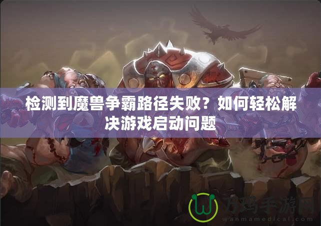 檢測到魔獸爭霸路徑失敗？如何輕松解決游戲啟動問題