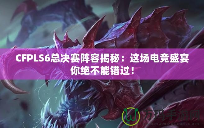 CFPLS6總決賽陣容揭秘：這場(chǎng)電競(jìng)盛宴你絕不能錯(cuò)過(guò)！