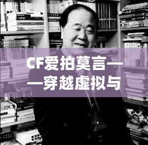 CF愛拍莫言——穿越虛擬與現實的橋梁，感受英雄與文學的雙重魅力