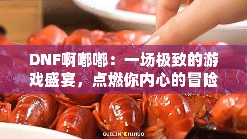 DNF啊嘟嘟：一場極致的游戲盛宴，點燃你內心的冒險激情！