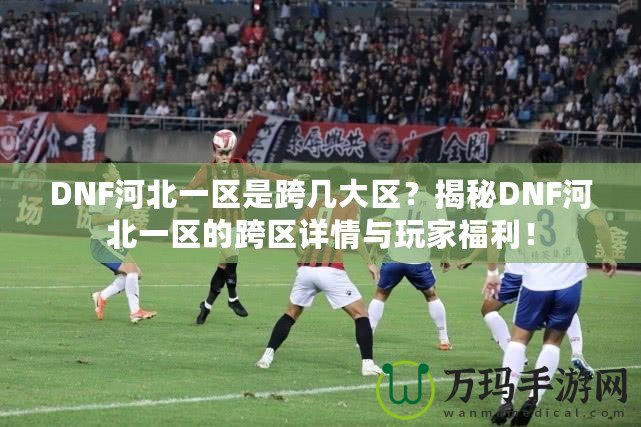 DNF河北一區(qū)是跨幾大區(qū)？揭秘DNF河北一區(qū)的跨區(qū)詳情與玩家福利！