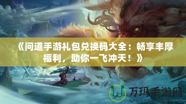《問道手游禮包兌換碼大全：暢享豐厚福利，助你一飛沖天！》