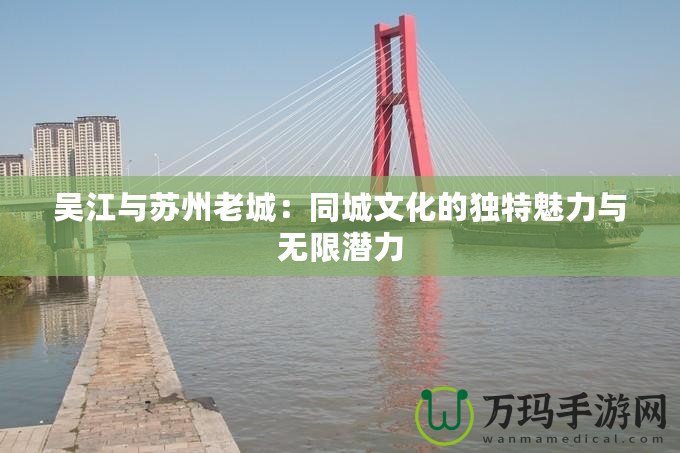 吳江與蘇州老城：同城文化的獨(dú)特魅力與無限潛力