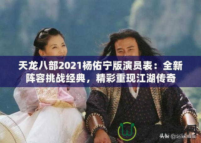 天龍八部2021楊佑寧版演員表：全新陣容挑戰經典，精彩重現江湖傳奇
