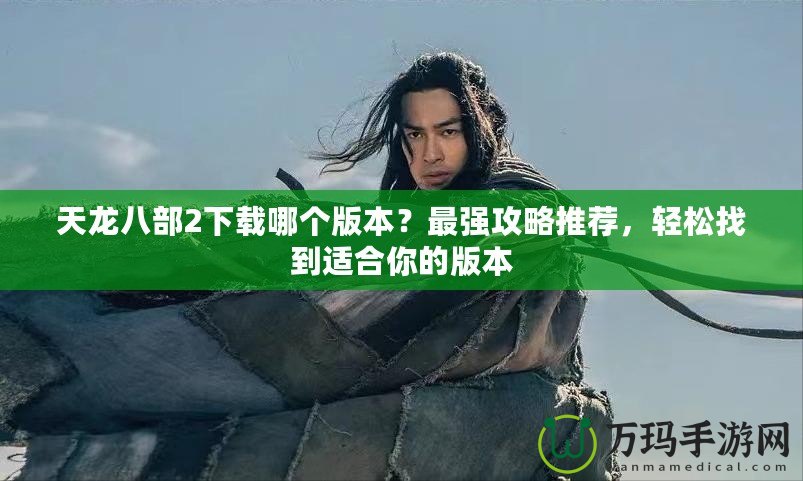 天龍八部2下載哪個版本？最強攻略推薦，輕松找到適合你的版本