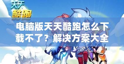 電腦版天天酷跑怎么下載不了？解決方案大全！