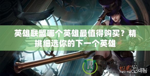 英雄聯(lián)盟哪個(gè)英雄最值得購買？精挑細(xì)選你的下一個(gè)英雄