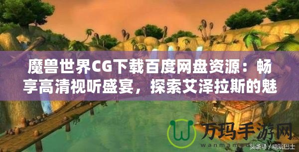 魔獸世界CG下載百度網盤資源：暢享高清視聽盛宴，探索艾澤拉斯的魅力