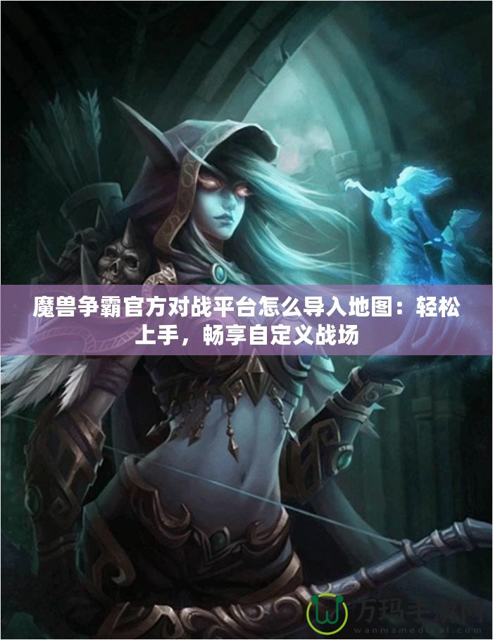 魔獸爭霸官方對戰平臺怎么導入地圖：輕松上手，暢享自定義戰場