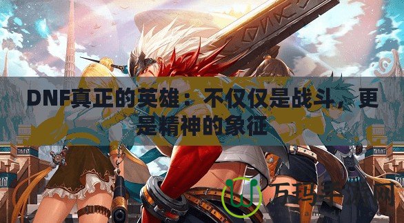 DNF真正的英雄：不僅僅是戰斗，更是精神的象征