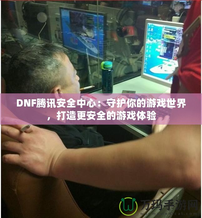 DNF騰訊安全中心：守護你的游戲世界，打造更安全的游戲體驗