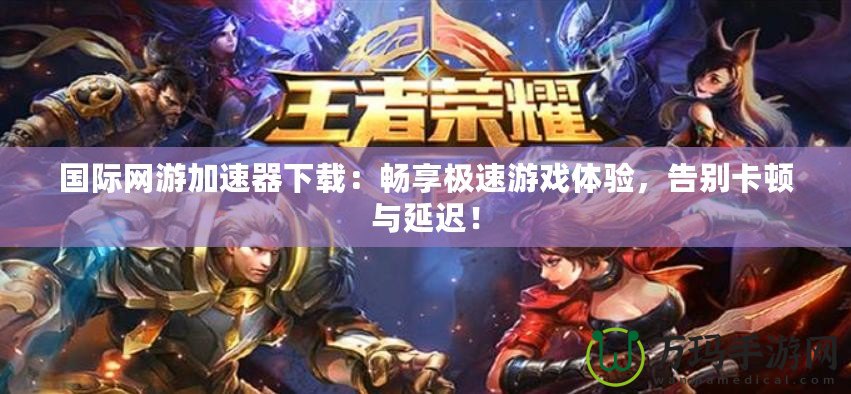 國際網游加速器下載：暢享極速游戲體驗，告別卡頓與延遲！