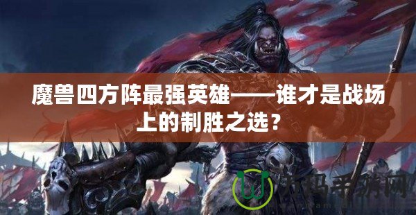 魔獸四方陣最強英雄——誰才是戰場上的制勝之選？