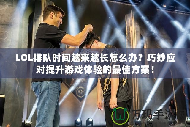LOL排隊時間越來越長怎么辦？巧妙應對提升游戲體驗的最佳方案！