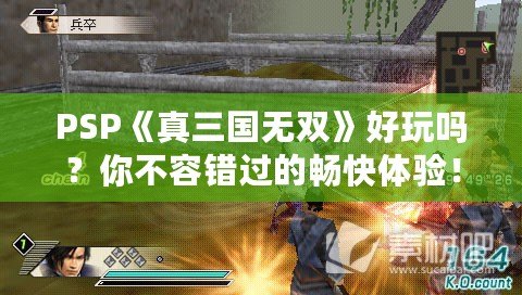 PSP《真三國無雙》好玩嗎？你不容錯(cuò)過的暢快體驗(yàn)！