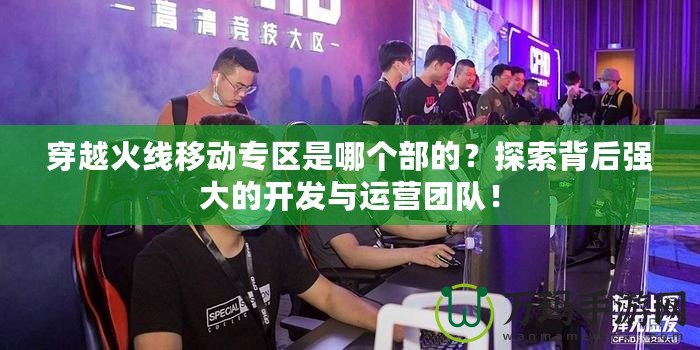 穿越火線移動專區是哪個部的？探索背后強大的開發與運營團隊！
