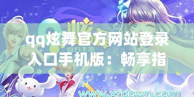 qq炫舞官方網站登錄入口手機版：暢享指尖舞動，隨時隨地舞動人生